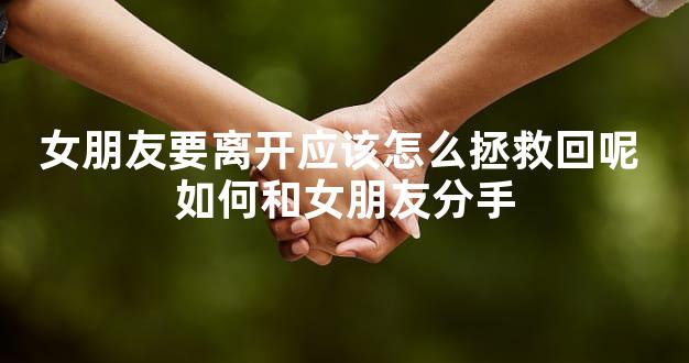 女朋友要离开应该怎么拯救回呢 如何和女朋友分手